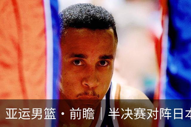 亚运男篮·前瞻｜半决赛对阵日本，中国男篮要用高度压制速度